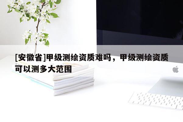 [安徽省]甲級測繪資質難嗎，甲級測繪資質可以測多大范圍