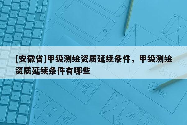 [安徽省]甲級測繪資質延續條件，甲級測繪資質延續條件有哪些