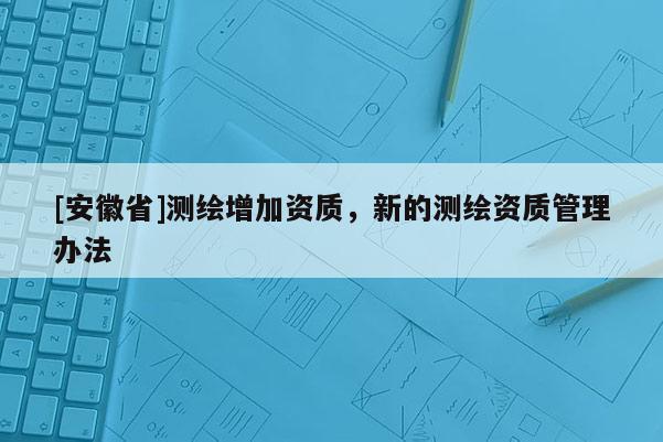 [安徽省]測(cè)繪增加資質(zhì)，新的測(cè)繪資質(zhì)管理辦法