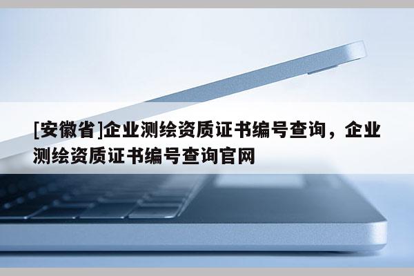 [安徽省]企業(yè)測繪資質(zhì)證書編號查詢，企業(yè)測繪資質(zhì)證書編號查詢官網(wǎng)