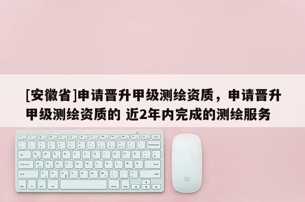 [安徽省]申請晉升甲級測繪資質，申請晉升甲級測繪資質的 近2年內完成的測繪服務
