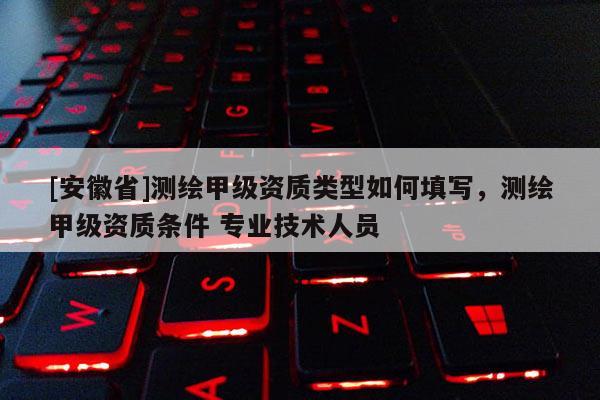 [安徽省]測繪甲級資質(zhì)類型如何填寫，測繪甲級資質(zhì)條件 專業(yè)技術(shù)人員