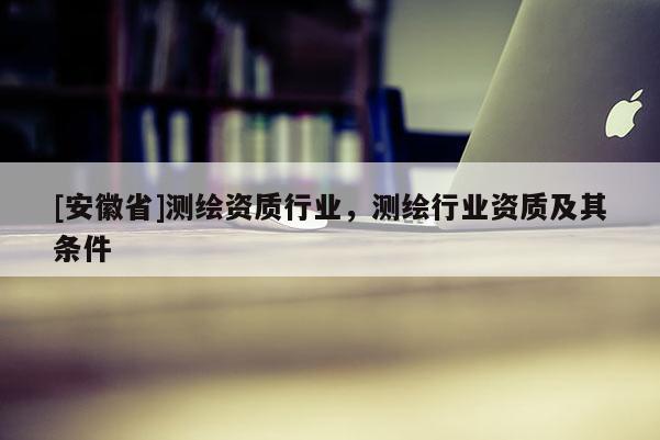 [安徽省]測繪資質行業，測繪行業資質及其條件