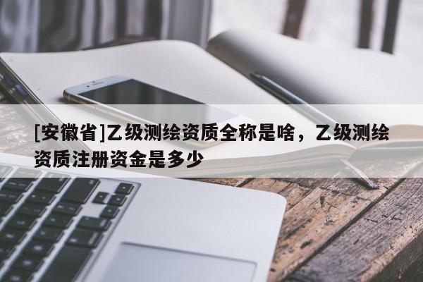 [安徽省]乙級測繪資質(zhì)全稱是啥，乙級測繪資質(zhì)注冊資金是多少