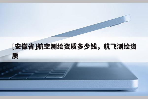 [安徽省]航空測繪資質(zhì)多少錢，航飛測繪資質(zhì)