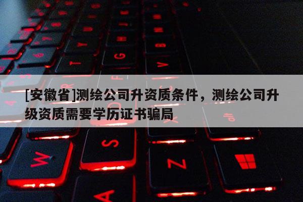 [安徽省]測繪公司升資質條件，測繪公司升級資質需要學歷證書騙局