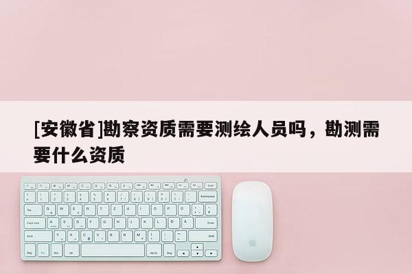 [安徽省]勘察資質需要測繪人員嗎，勘測需要什么資質
