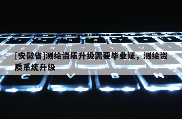 [安徽省]測繪資質升級需要畢業證，測繪資質系統升級