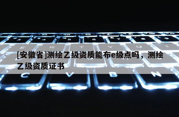 [安徽省]測繪乙級資質能布e級點嗎，測繪乙級資質證書