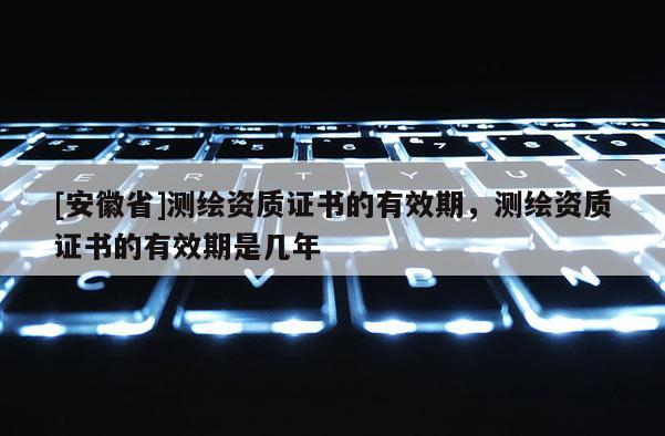 [安徽省]測(cè)繪資質(zhì)證書(shū)的有效期，測(cè)繪資質(zhì)證書(shū)的有效期是幾年