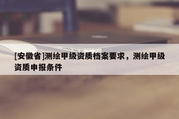 [安徽省]測繪甲級資質檔案要求，測繪甲級資質申報條件