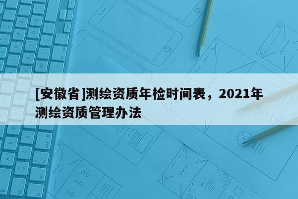 [安徽省]測(cè)繪資質(zhì)年檢時(shí)間表，2021年測(cè)繪資質(zhì)管理辦法