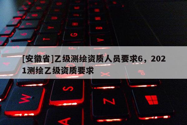 [安徽省]乙級測繪資質(zhì)人員要求6，2021測繪乙級資質(zhì)要求
