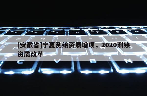 [安徽省]寧夏測繪資質增項，2020測繪資質改革