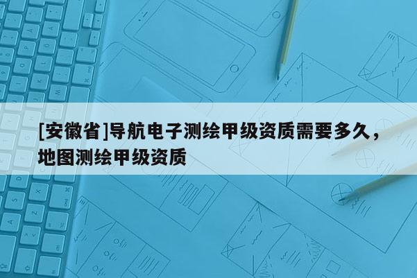 [安徽省]導航電子測繪甲級資質需要多久，地圖測繪甲級資質