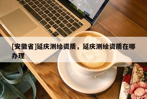 [安徽省]延慶測(cè)繪資質(zhì)，延慶測(cè)繪資質(zhì)在哪辦理
