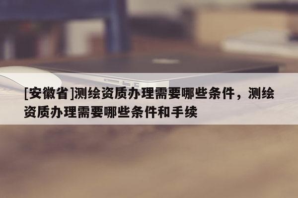 [安徽省]測繪資質(zhì)辦理需要哪些條件，測繪資質(zhì)辦理需要哪些條件和手續(xù)