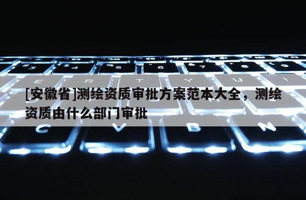 [安徽省]測繪資質審批方案范本大全，測繪資質由什么部門審批