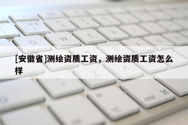 [安徽省]測繪資質工資，測繪資質工資怎么樣