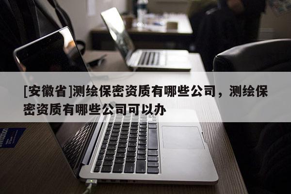 [安徽省]測繪保密資質有哪些公司，測繪保密資質有哪些公司可以辦