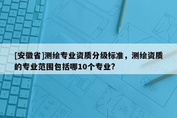 [安徽省]測繪專業資質分級標準，測繪資質的專業范圍包括哪10個專業?