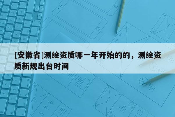 [安徽省]測繪資質哪一年開始的的，測繪資質新規出臺時間