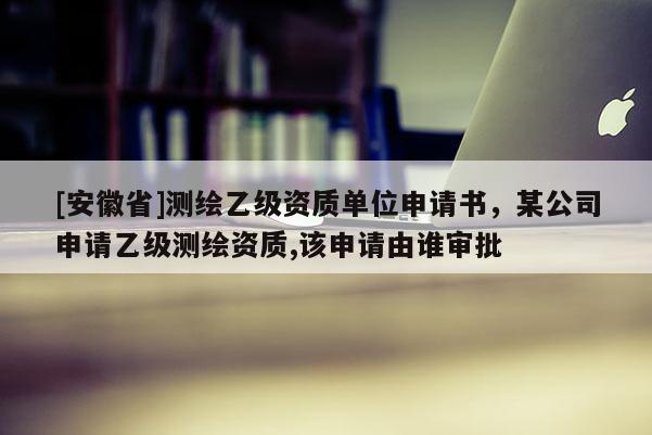 [安徽省]測繪乙級資質(zhì)單位申請書，某公司申請乙級測繪資質(zhì),該申請由誰審批