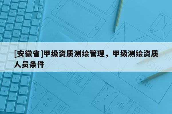 [安徽省]甲級資質測繪管理，甲級測繪資質人員條件