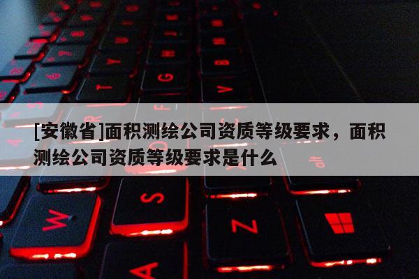 [安徽省]面積測繪公司資質(zhì)等級要求，面積測繪公司資質(zhì)等級要求是什么