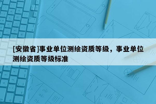 [安徽省]事業(yè)單位測繪資質(zhì)等級，事業(yè)單位測繪資質(zhì)等級標準