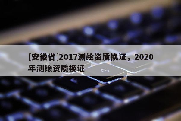 [安徽省]2017測繪資質換證，2020年測繪資質換證