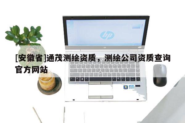 [安徽省]通茂測繪資質(zhì)，測繪公司資質(zhì)查詢官方網(wǎng)站