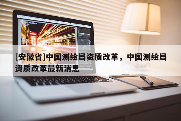 [安徽省]中國測繪局資質(zhì)改革，中國測繪局資質(zhì)改革最新消息