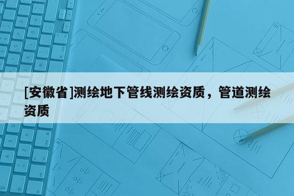 [安徽省]測繪地下管線測繪資質，管道測繪資質