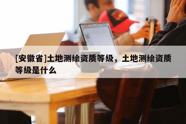 [安徽省]土地測繪資質(zhì)等級，土地測繪資質(zhì)等級是什么