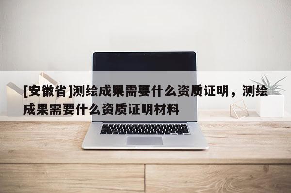 [安徽省]測繪成果需要什么資質證明，測繪成果需要什么資質證明材料
