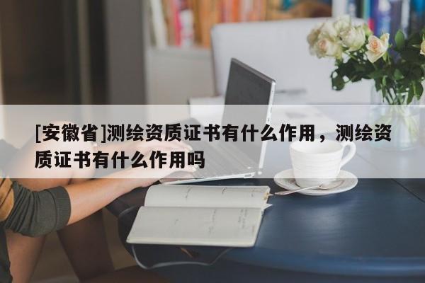 [安徽省]測繪資質證書有什么作用，測繪資質證書有什么作用嗎