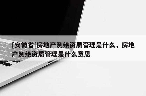 [安徽省]房地產測繪資質管理是什么，房地產測繪資質管理是什么意思