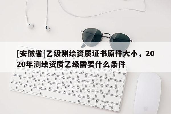 [安徽省]乙級測繪資質證書原件大小，2020年測繪資質乙級需要什么條件