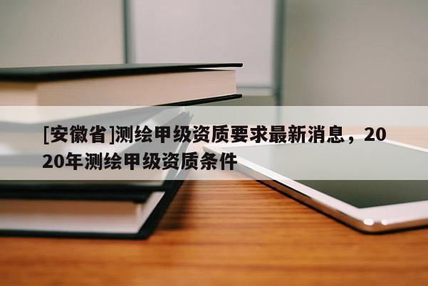 [安徽省]測繪甲級資質要求最新消息，2020年測繪甲級資質條件