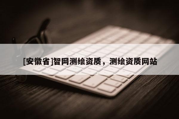 [安徽省]智網測繪資質，測繪資質網站