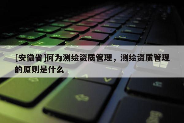 [安徽省]何為測繪資質(zhì)管理，測繪資質(zhì)管理的原則是什么