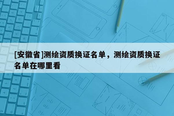[安徽省]測繪資質(zhì)換證名單，測繪資質(zhì)換證名單在哪里看