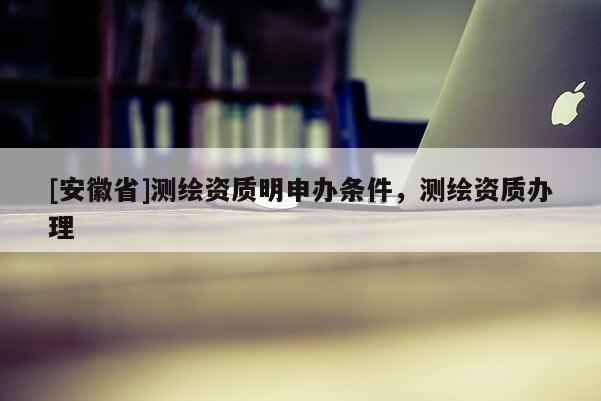[安徽省]測繪資質明申辦條件，測繪資質辦理
