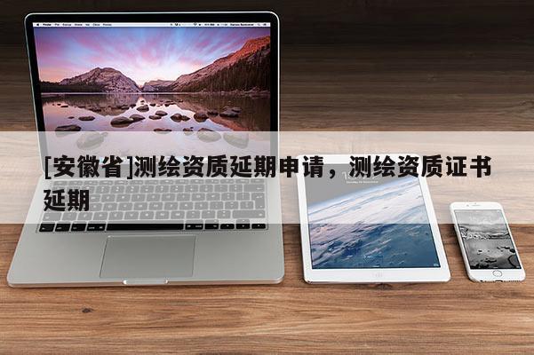 [安徽省]測繪資質延期申請，測繪資質證書延期