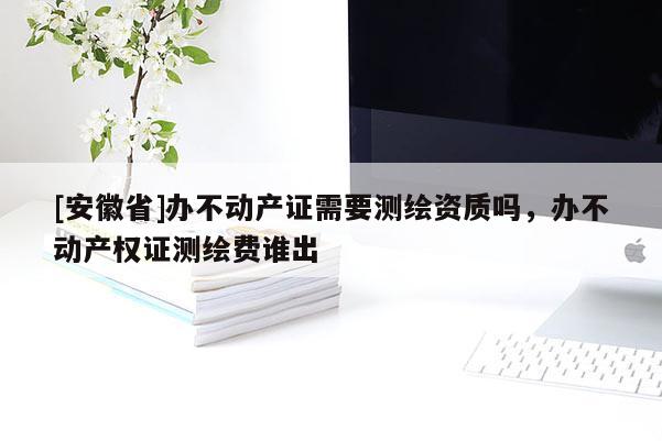 [安徽省]辦不動產(chǎn)證需要測繪資質(zhì)嗎，辦不動產(chǎn)權(quán)證測繪費(fèi)誰出