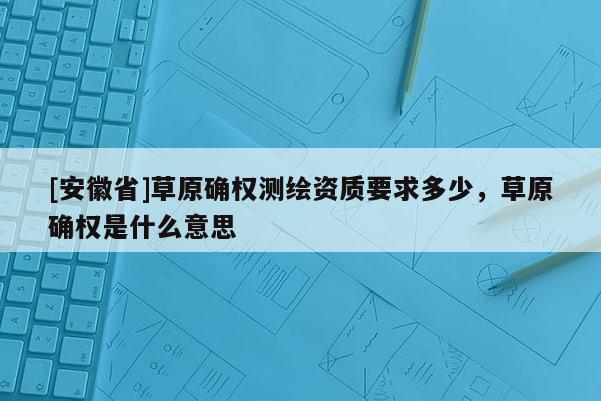 [安徽省]草原確權測繪資質要求多少，草原確權是什么意思