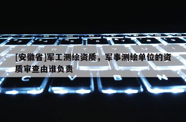 [安徽省]軍工測(cè)繪資質(zhì)，軍事測(cè)繪單位的資質(zhì)審查由誰負(fù)責(zé)