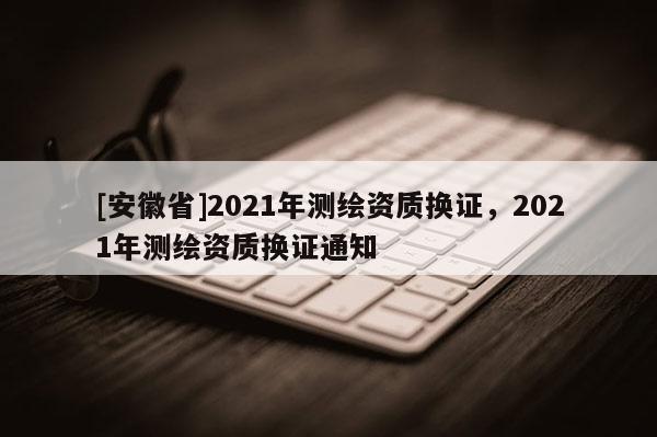 [安徽省]2021年測繪資質換證，2021年測繪資質換證通知