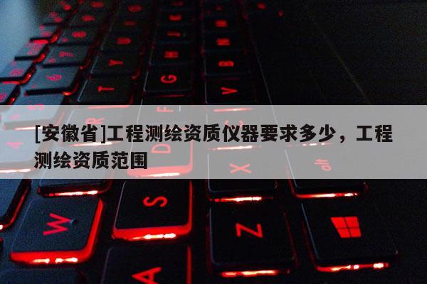 [安徽省]工程測(cè)繪資質(zhì)儀器要求多少，工程測(cè)繪資質(zhì)范圍